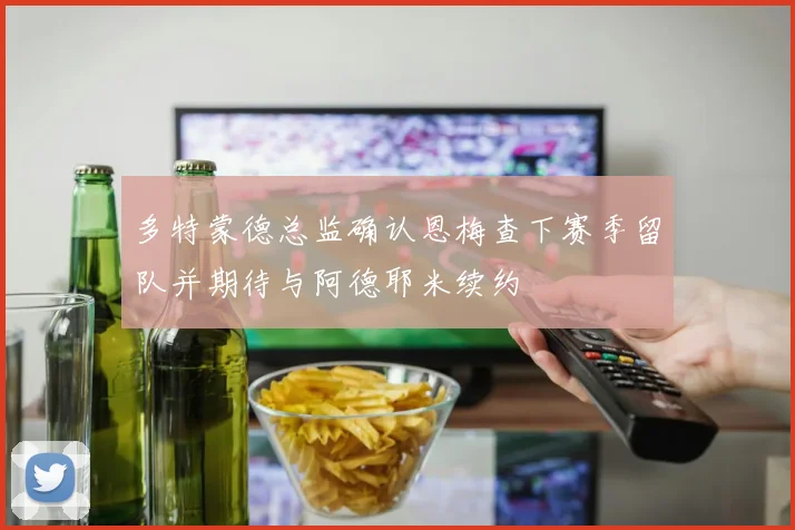 多特蒙德总监确认恩梅查下赛季留队并期待与阿德耶米续约