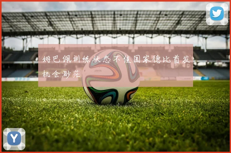 姆巴佩训练状态不佳国家德比首发机会渺茫