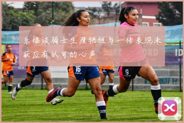 乐福谈骑士生涯牺牲与一传表现未获应有认可的心声