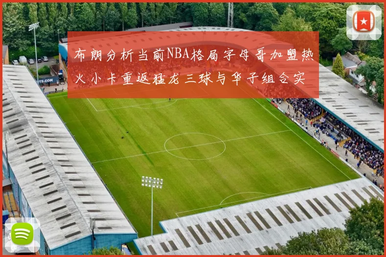布朗分析当前NBA格局字母哥加盟热火小卡重返猛龙三球与华子组合实力强劲