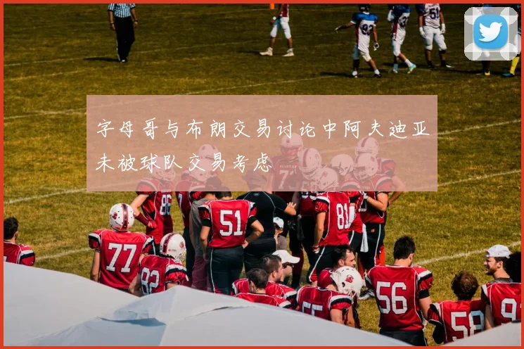 字母哥与布朗交易讨论中阿夫迪亚未被球队交易考虑