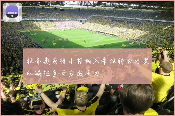 拉齐奥或将小将纳入希拉转会方案以减轻皇马分成压力