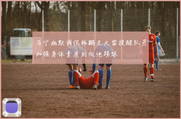 马宁幽默调侃韩鹏王大雷提醒队员加强身体素质别向他踢球