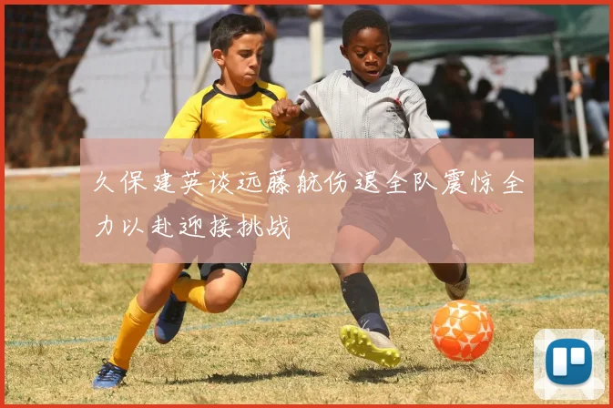 久保建英谈远藤航伤退全队震惊全力以赴迎接挑战