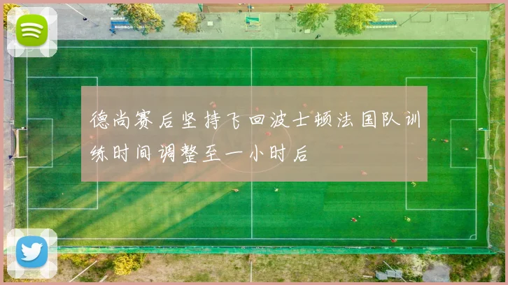 德尚赛后坚持飞回波士顿法国队训练时间调整至一小时后