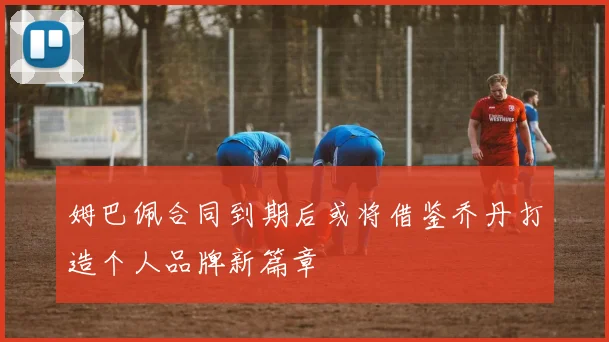 姆巴佩合同到期后或将借鉴乔丹打造个人品牌新篇章