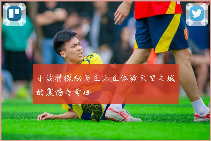 小波特探秘马丘比丘体验天空之城的震撼与奇迹