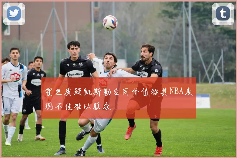 霍里质疑凯斯勒合同价值称其NBA表现不佳难以服众