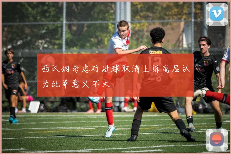 西汉姆考虑对进球取消上诉高层认为此举意义不大