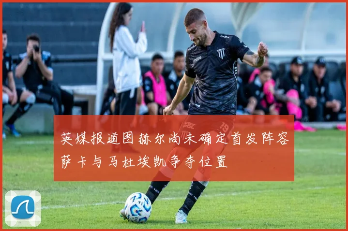 英媒报道图赫尔尚未确定首发阵容萨卡与马杜埃凯争夺位置