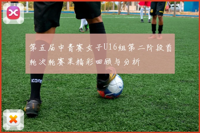 第五届中青赛女子U16组第二阶段首轮次轮赛果精彩回顾与分析