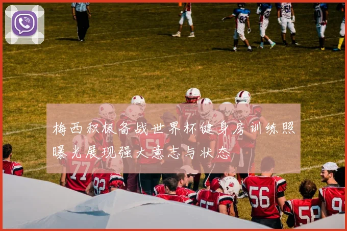 梅西积极备战世界杯健身房训练照曝光展现强大意志与状态