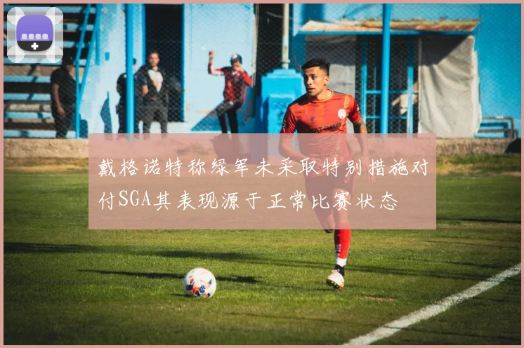 戴格诺特称绿军未采取特别措施对付SGA其表现源于正常比赛状态