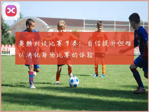 奥赖利谈比赛节奏:自信提升但难以消化每场比赛的体验