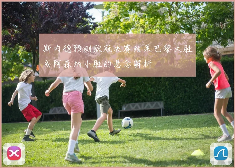 斯内德预测欧冠决赛结果巴黎大胜或阿森纳小胜的悬念解析