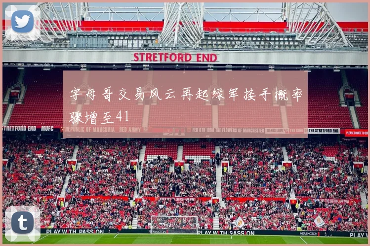 字母哥交易风云再起绿军接手概率骤增至41