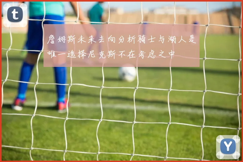 詹姆斯未来去向分析骑士与湖人是唯一选择尼克斯不在考虑之中