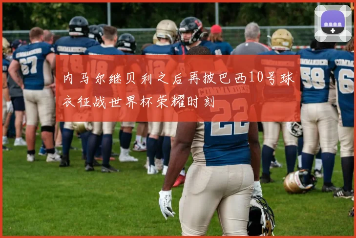 内马尔继贝利之后再披巴西10号球衣征战世界杯荣耀时刻
